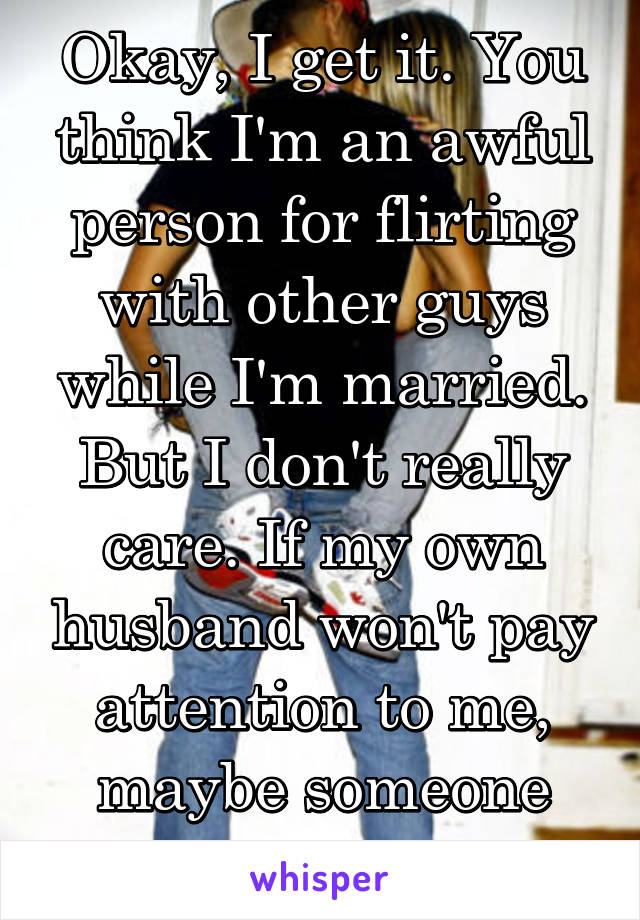 Okay, I get it. You think I'm an awful person for flirting with other guys while I'm married. But I don't really care. If my own husband won't pay attention to me, maybe someone else will.