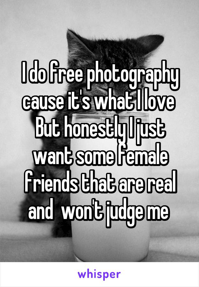 I do free photography cause it's what I love 
But honestly I just want some female friends that are real and  won't judge me 