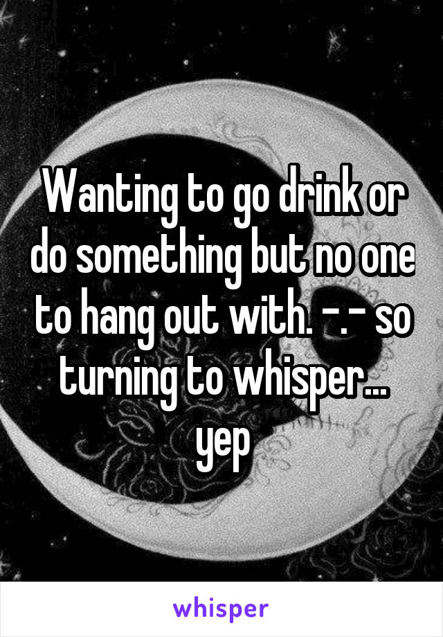 Wanting to go drink or do something but no one to hang out with. -.- so turning to whisper... yep