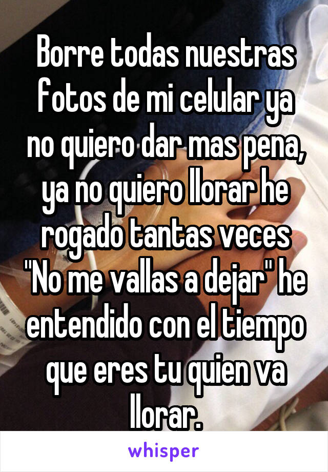 Borre todas nuestras fotos de mi celular ya no quiero dar mas pena, ya no quiero llorar he rogado tantas veces "No me vallas a dejar" he entendido con el tiempo que eres tu quien va llorar.