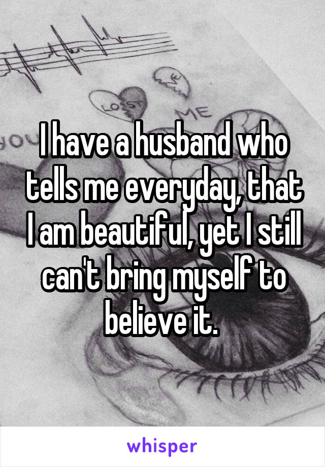 I have a husband who tells me everyday, that I am beautiful, yet I still can't bring myself to believe it. 