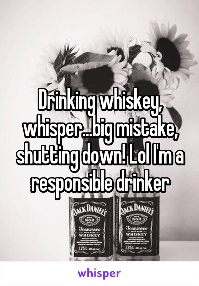 Drinking whiskey, whisper...big mistake, shutting down! Lol I'm a responsible drinker