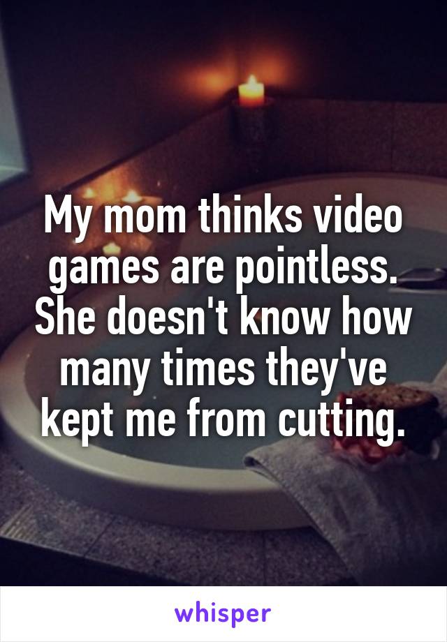 My mom thinks video games are pointless. She doesn't know how many times they've kept me from cutting.