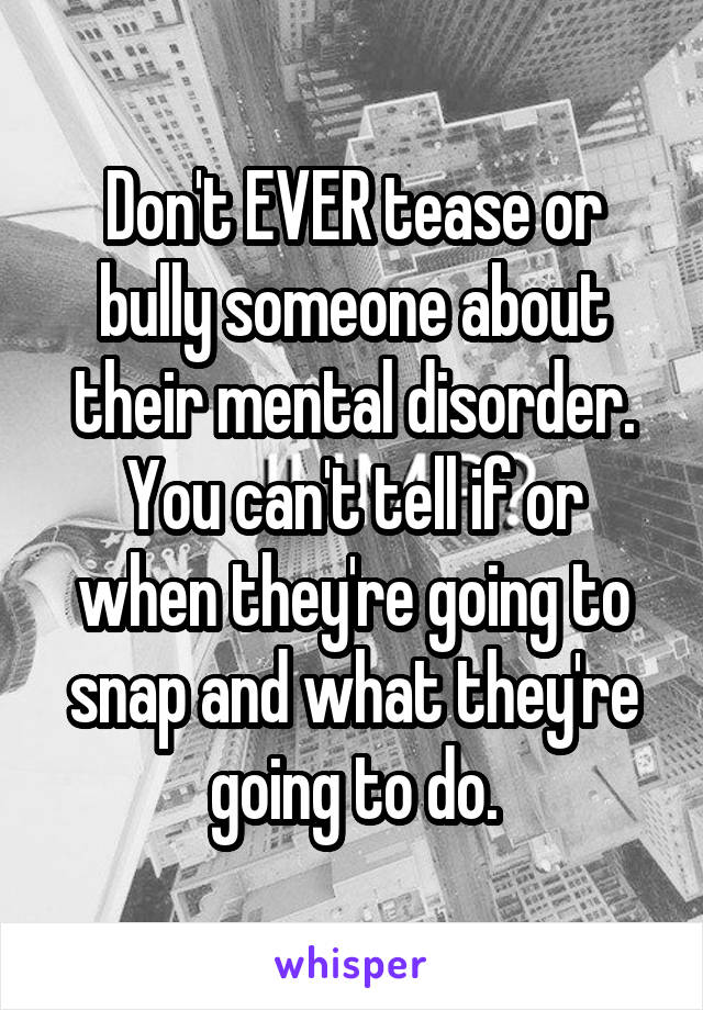 Don't EVER tease or bully someone about their mental disorder.
You can't tell if or when they're going to snap and what they're going to do.