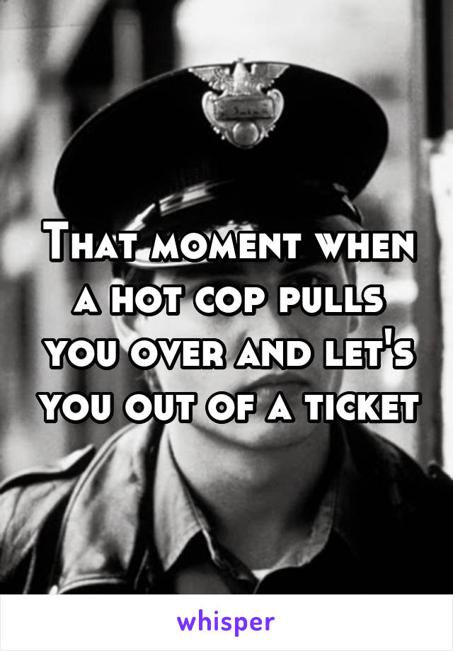 That moment when a hot cop pulls you over and let's you out of a ticket