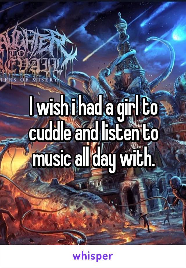 I wish i had a girl to cuddle and listen to music all day with.