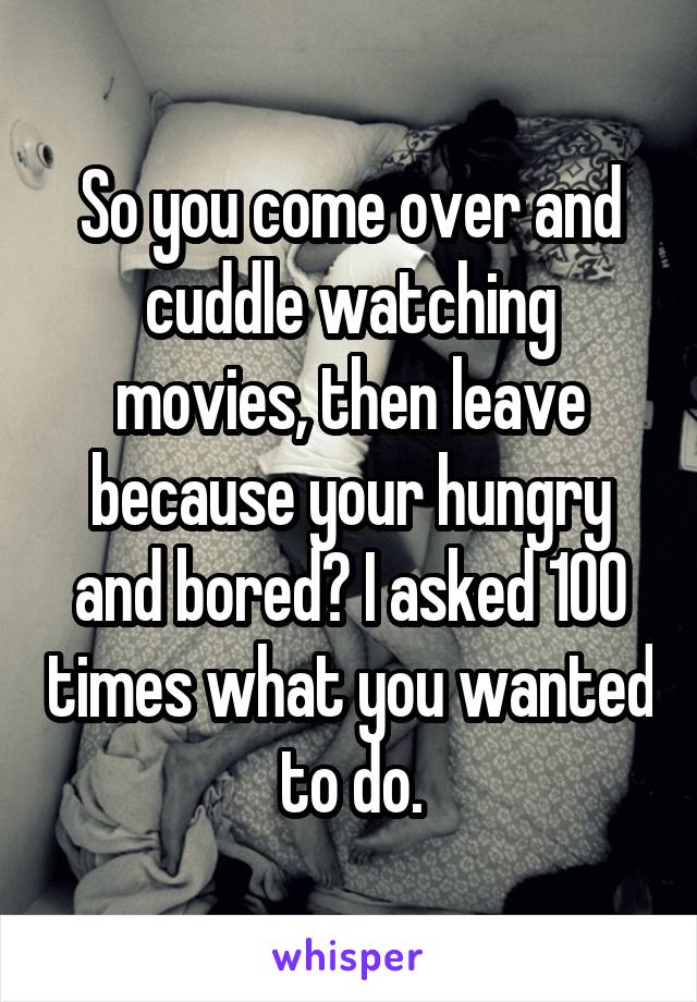 So you come over and cuddle watching movies, then leave because your hungry and bored? I asked 100 times what you wanted to do.