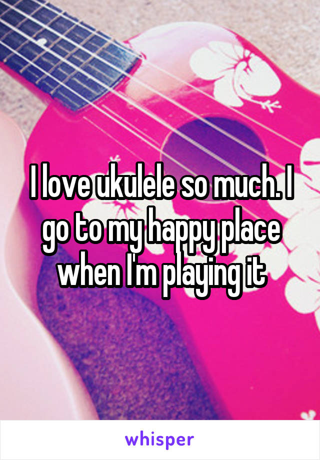 I love ukulele so much. I go to my happy place when I'm playing it