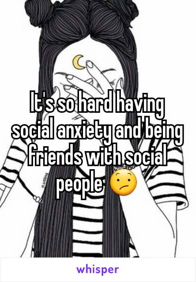 It's so hard having social anxiety and being friends with social people 😕