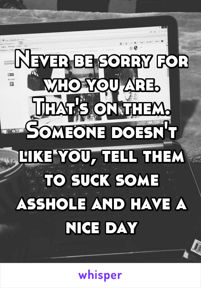 Never be sorry for who you are. That's on them. Someone doesn't like you, tell them to suck some asshole and have a nice day