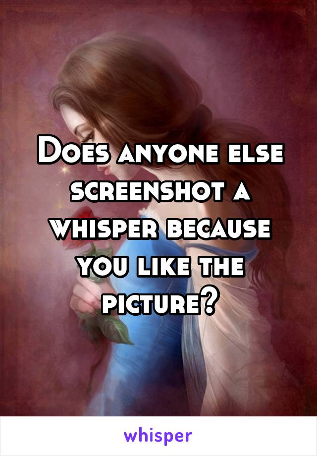 Does anyone else screenshot a whisper because you like the picture?