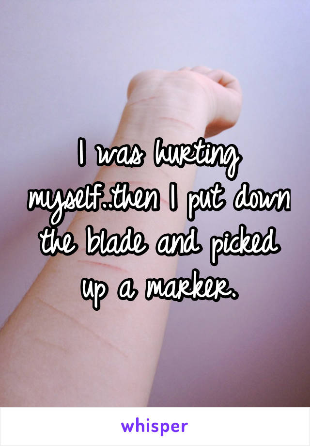 I was hurting myself..then I put down the blade and picked up a marker.