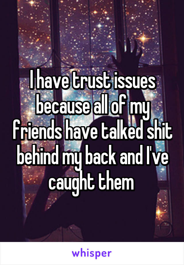 I have trust issues because all of my friends have talked shit behind my back and I've caught them 