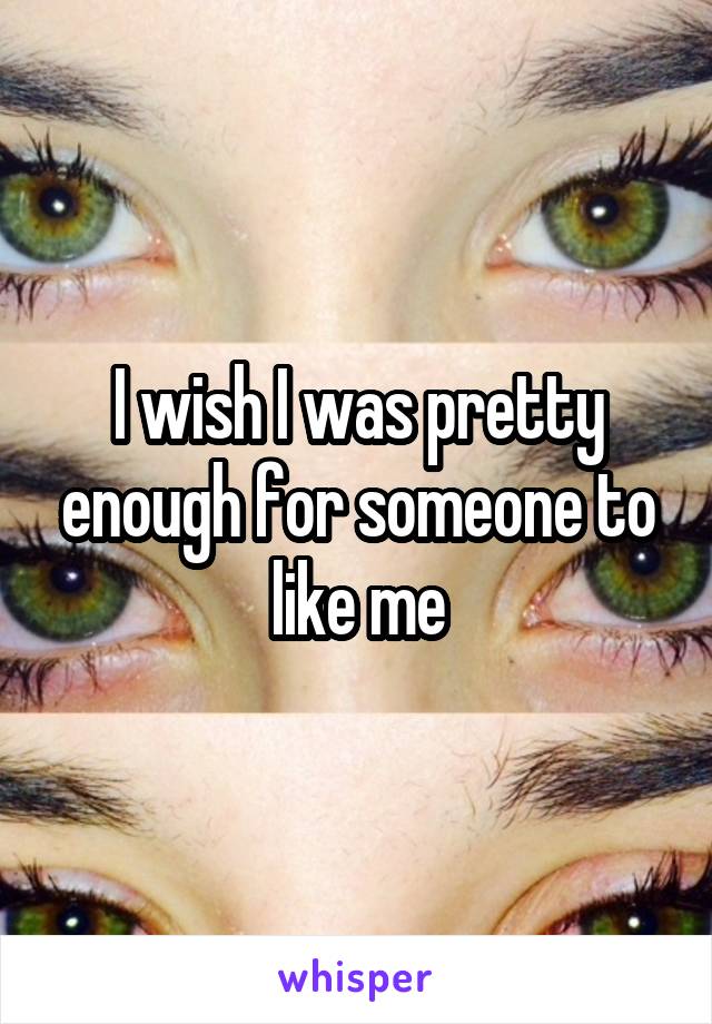 I wish I was pretty enough for someone to like me