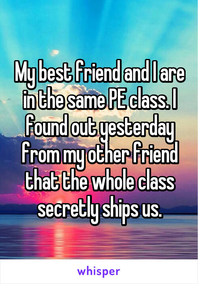 My best friend and I are in the same PE class. I found out yesterday from my other friend that the whole class secretly ships us.