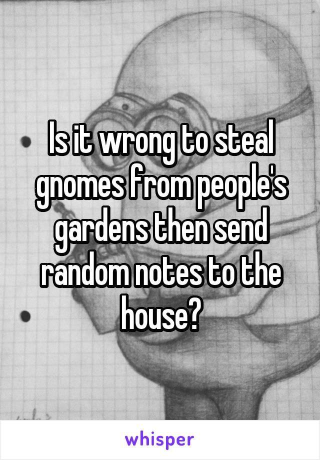 Is it wrong to steal gnomes from people's gardens then send random notes to the house?