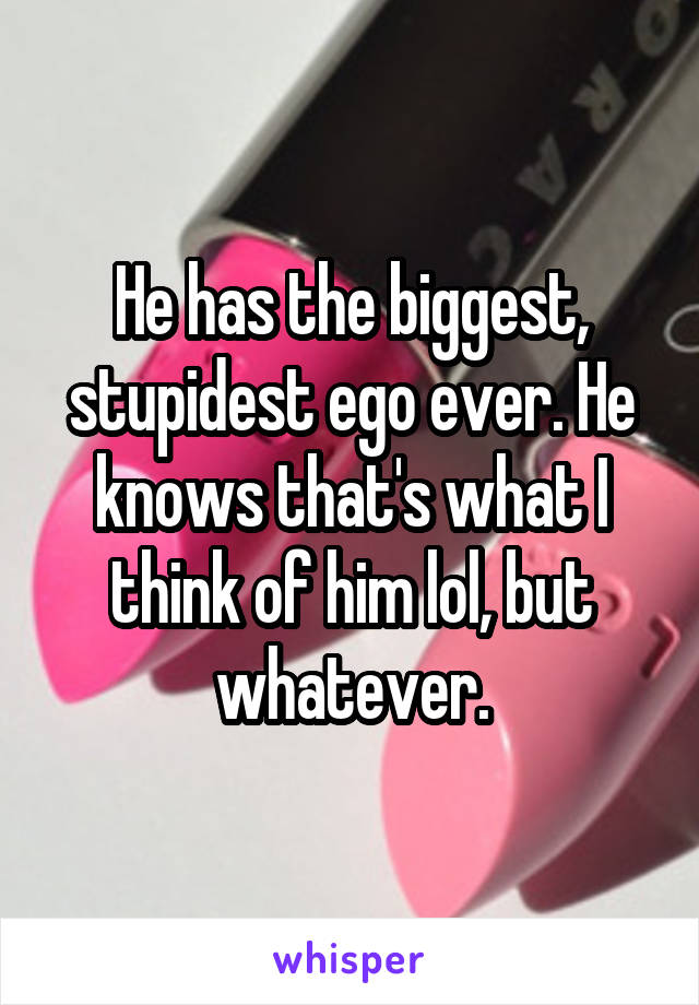 He has the biggest, stupidest ego ever. He knows that's what I think of him lol, but whatever.