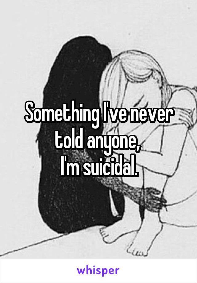 Something I've never told anyone, 
I'm suicidal.