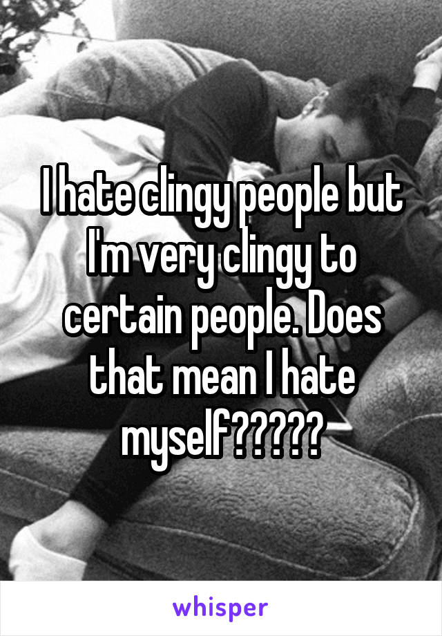 I hate clingy people but I'm very clingy to certain people. Does that mean I hate myself?????