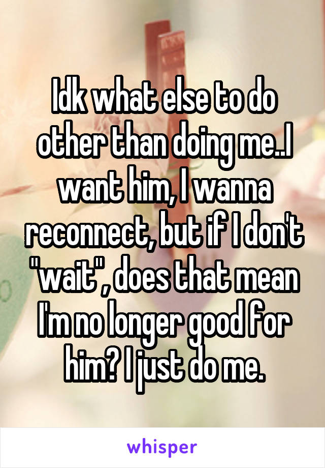 Idk what else to do other than doing me..I want him, I wanna reconnect, but if I don't "wait", does that mean I'm no longer good for him? I just do me.