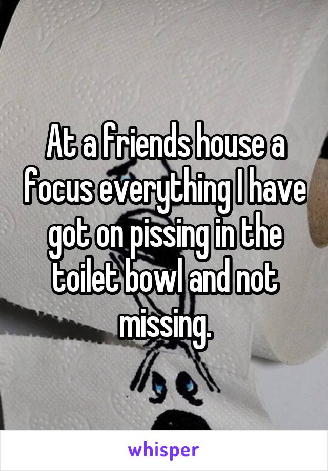 At a friends house a focus everything I have got on pissing in the toilet bowl and not missing.