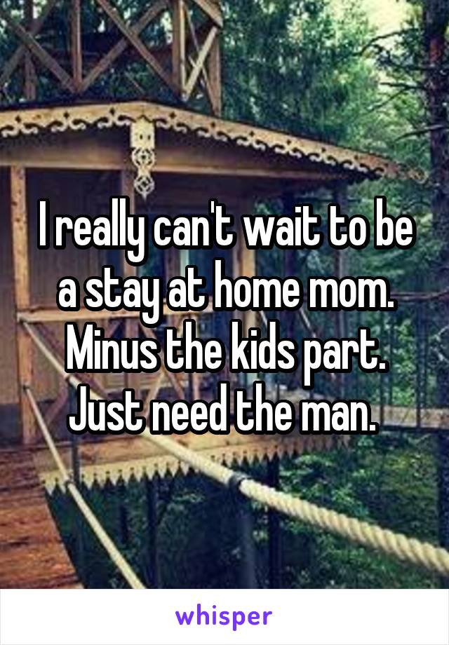 I really can't wait to be a stay at home mom. Minus the kids part. Just need the man. 