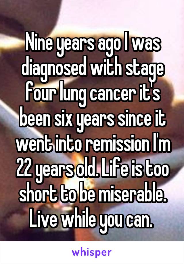 Nine years ago I was diagnosed with stage four lung cancer it's been six years since it went into remission I'm 22 years old. Life is too short to be miserable. Live while you can. 