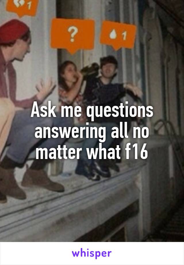 Ask me questions answering all no matter what f16