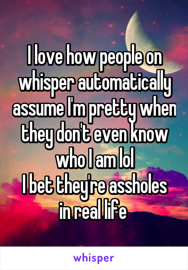 I love how people on whisper automatically assume I'm pretty when they don't even know who I am lol
I bet they're assholes in real life 