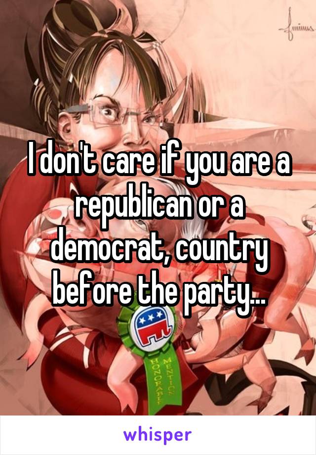 I don't care if you are a republican or a democrat, country before the party...