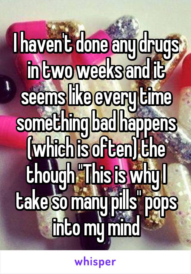 I haven't done any drugs in two weeks and it seems like every time something bad happens (which is often) the though "This is why I take so many pills" pops into my mind