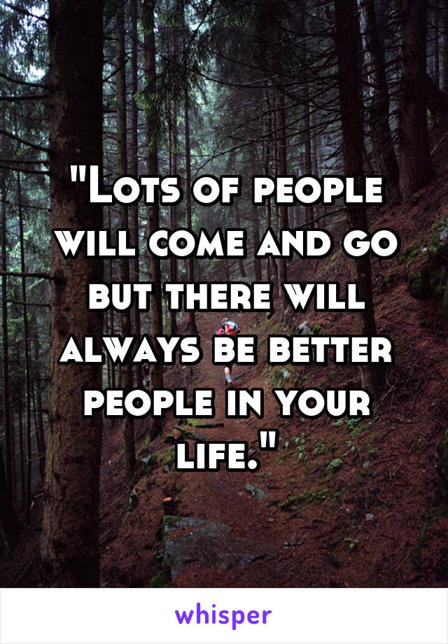 "Lots of people will come and go but there will always be better people in your life."