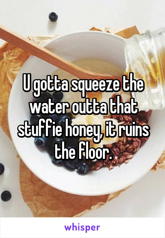 U gotta squeeze the water outta that stuffie honey, it ruins the floor.