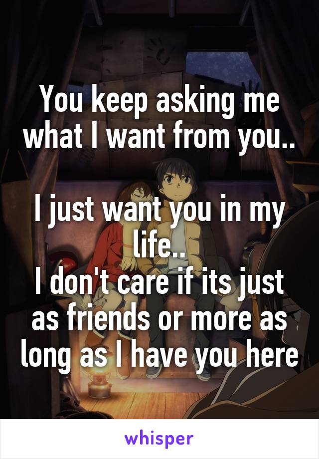 You keep asking me what I want from you.. 
I just want you in my life..
I don't care if its just as friends or more as long as I have you here