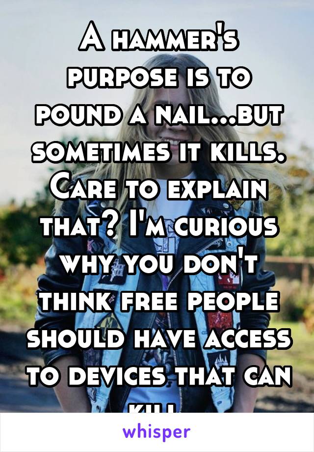 A hammer's purpose is to pound a nail...but sometimes it kills. Care to explain that? I'm curious why you don't think free people should have access to devices that can kill.