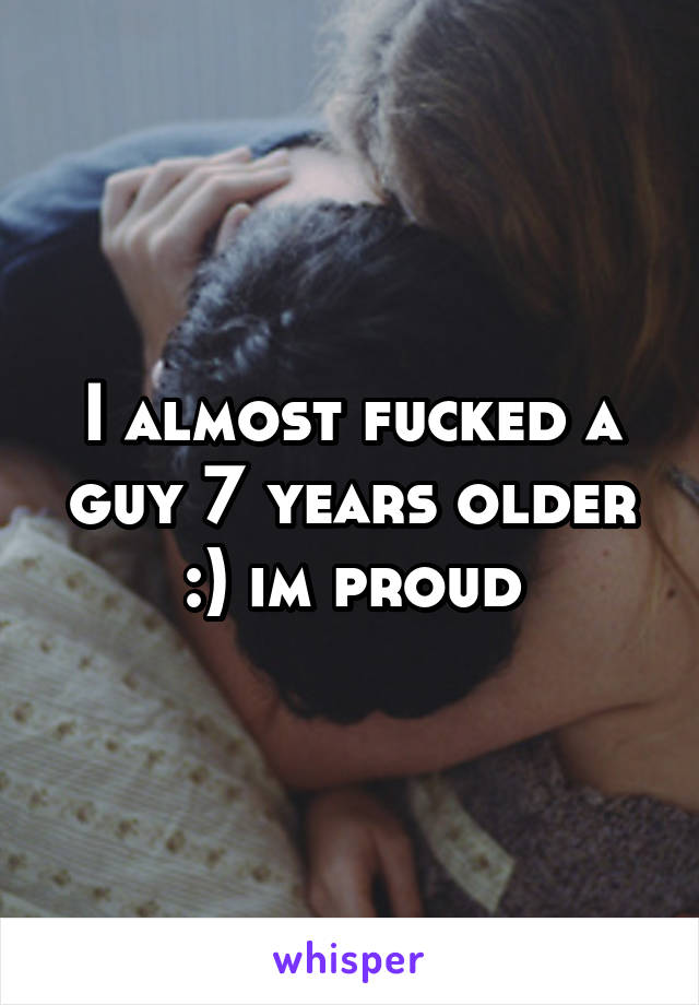 I almost fucked a guy 7 years older :) im proud