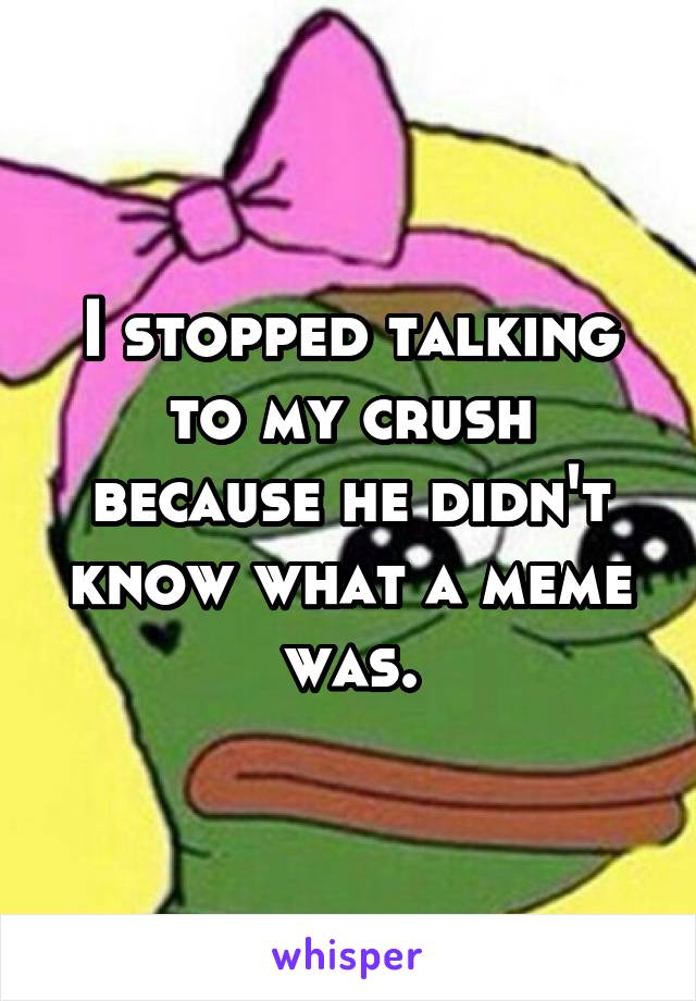 I stopped talking to my crush because he didn't know what a meme was.