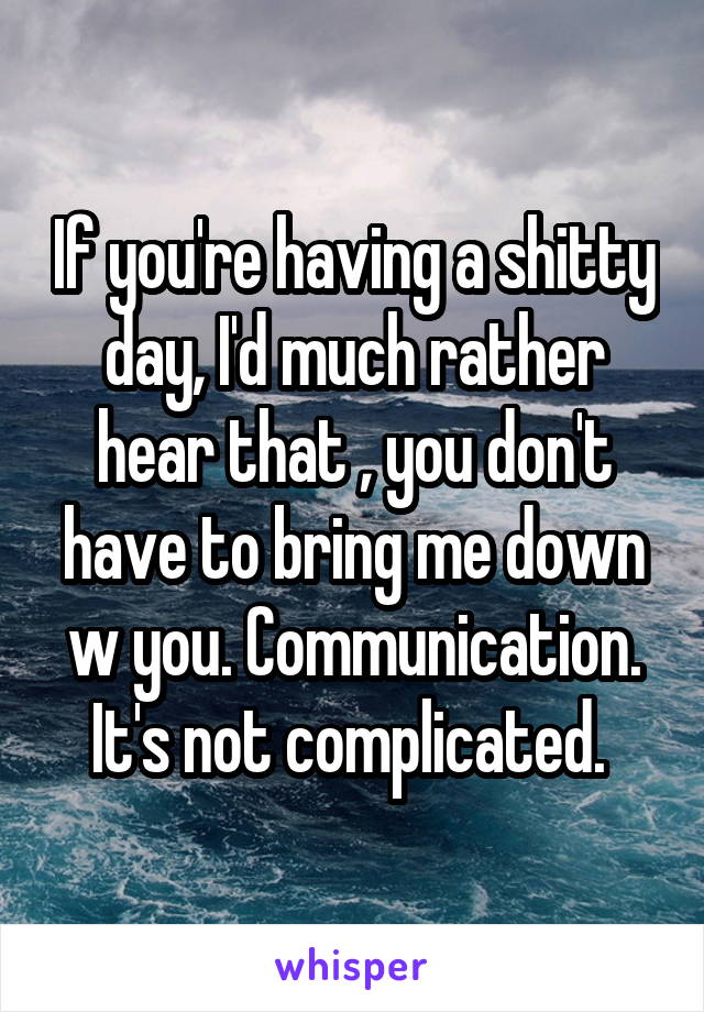 If you're having a shitty day, I'd much rather hear that , you don't have to bring me down w you. Communication. It's not complicated. 