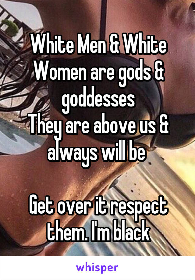 White Men & White Women are gods & goddesses
They are above us & always will be 

Get over it respect them. I'm black