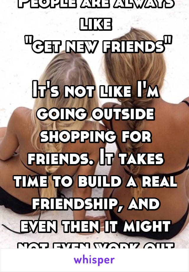 People are always like
 "get new friends" 
It's not like I'm going outside shopping for friends. It takes time to build a real friendship, and even then it might not even work out as expected 