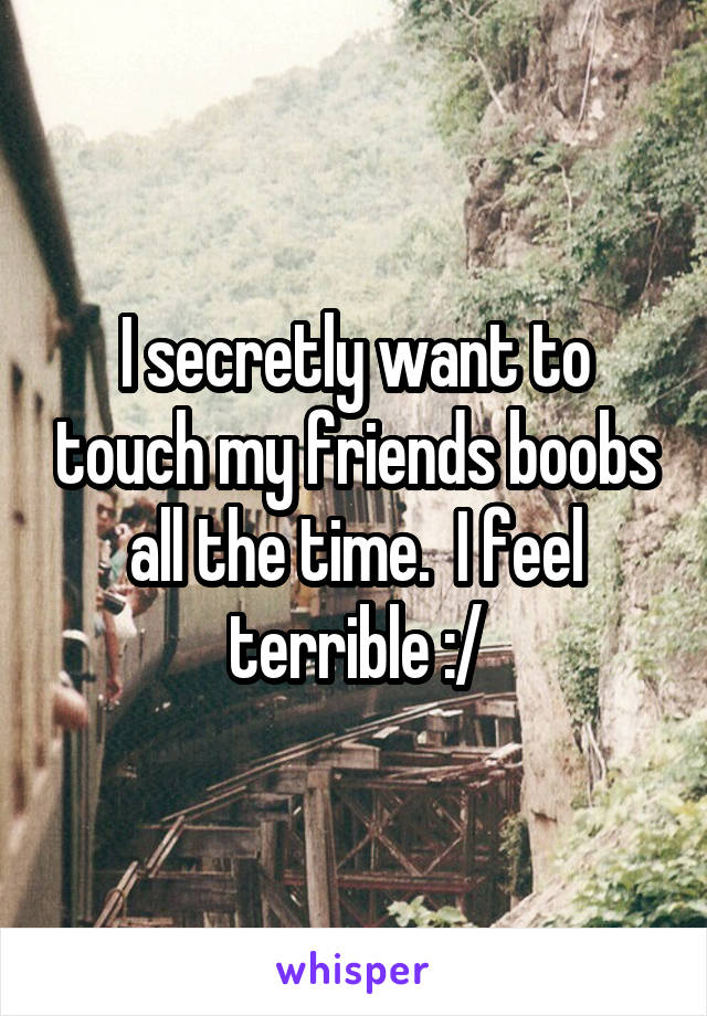 I secretly want to touch my friends boobs all the time.  I feel terrible :/