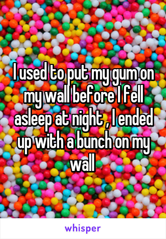 I used to put my gum on my wall before I fell asleep at night , I ended up with a bunch on my wall 