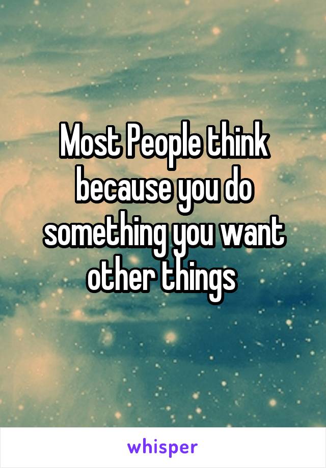 Most People think because you do something you want other things 
