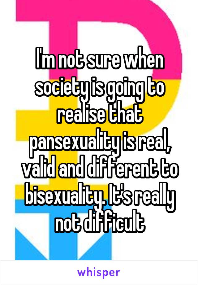 I'm not sure when society is going to realise that pansexuality is real, valid and different to bisexuality. It's really not difficult