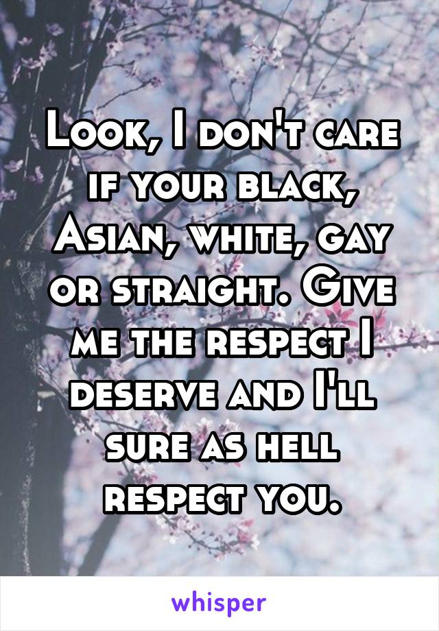 Look, I don't care if your black, Asian, white, gay or straight. Give me the respect I deserve and I'll sure as hell respect you.