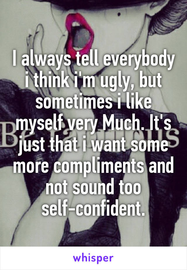 I always tell everybody i think i'm ugly, but sometimes i like myself very Much. It's just that i want some more compliments and not sound too self-confident.