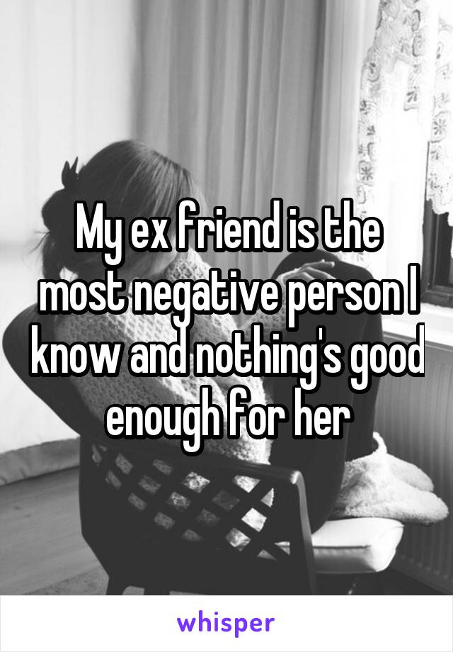 My ex friend is the most negative person I know and nothing's good enough for her