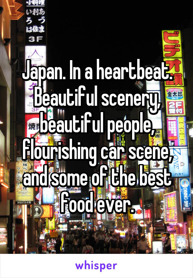 Japan. In a heartbeat. Beautiful scenery, beautiful people, flourishing car scene, and some of the best food ever.