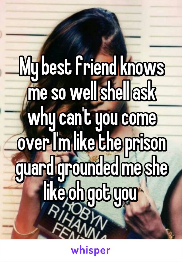 My best friend knows me so well shell ask why can't you come over I'm like the prison guard grounded me she like oh got you 