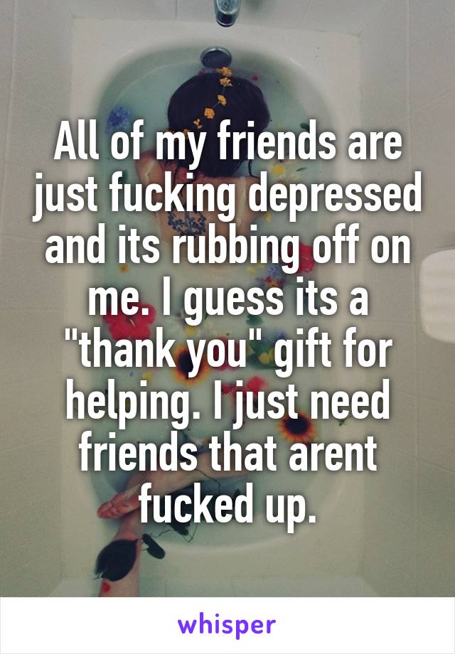 All of my friends are just fucking depressed and its rubbing off on me. I guess its a "thank you" gift for helping. I just need friends that arent fucked up.